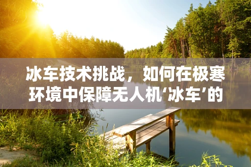 冰车技术挑战，如何在极寒环境中保障无人机‘冰车’的维修与运行？
