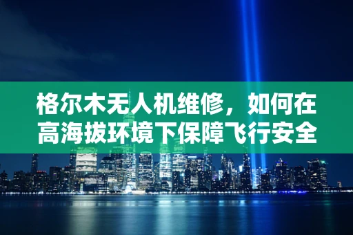 格尔木无人机维修，如何在高海拔环境下保障飞行安全？