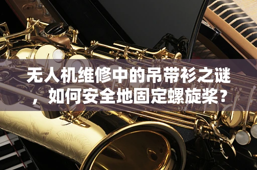 无人机维修中的吊带衫之谜，如何安全地固定螺旋桨？