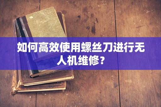 如何高效使用螺丝刀进行无人机维修？