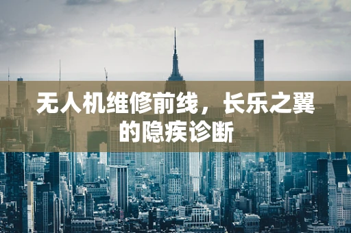 无人机维修前线，长乐之翼的隐疾诊断