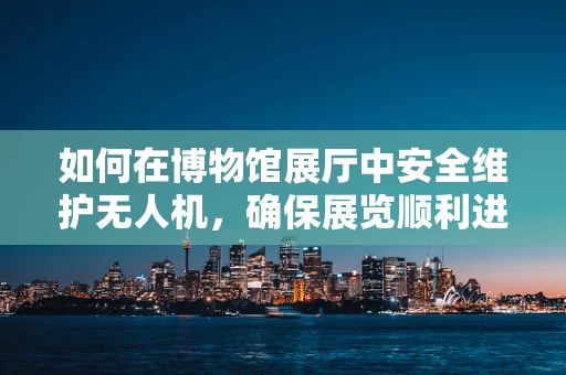 如何在博物馆展厅中安全维护无人机，确保展览顺利进行？