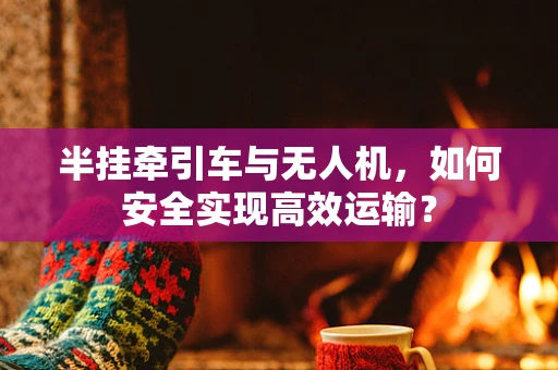 半挂牵引车与无人机，如何安全实现高效运输？