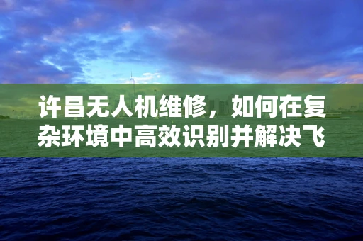 许昌无人机维修，如何在复杂环境中高效识别并解决飞行故障？