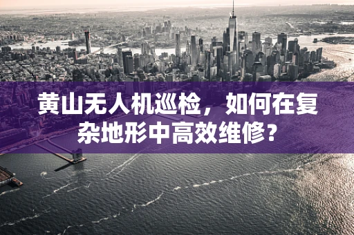 黄山无人机巡检，如何在复杂地形中高效维修？