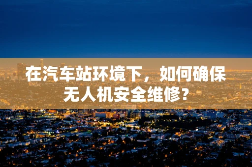 在汽车站环境下，如何确保无人机安全维修？