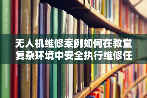 无人机维修案例如何在教堂复杂环境中安全执行维修任务？