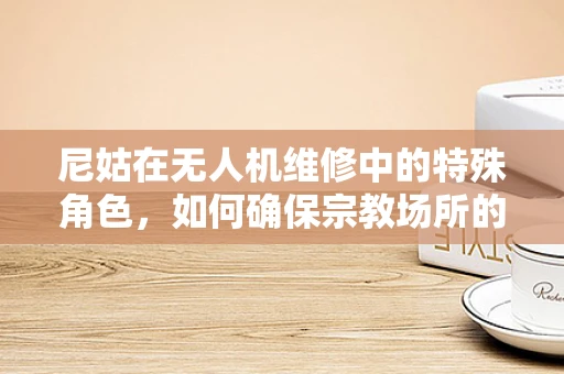 尼姑在无人机维修中的特殊角色，如何确保宗教场所的飞行安全？