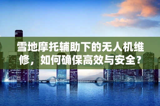 雪地摩托辅助下的无人机维修，如何确保高效与安全？