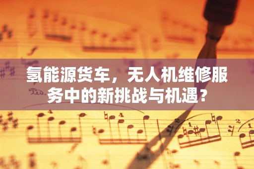氢能源货车，无人机维修服务中的新挑战与机遇？