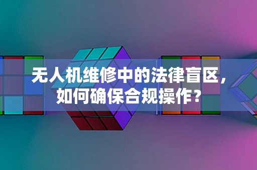 无人机维修中的法律盲区，如何确保合规操作？