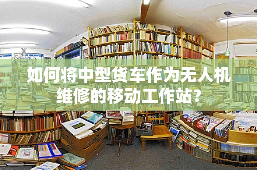 如何将中型货车作为无人机维修的移动工作站？