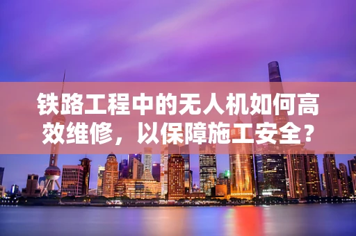 铁路工程中的无人机如何高效维修，以保障施工安全？