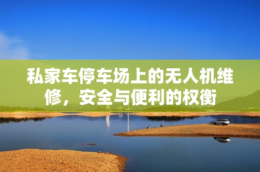 私家车停车场上的无人机维修，安全与便利的权衡