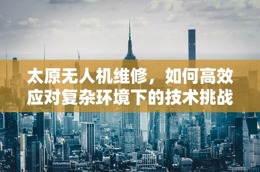 太原无人机维修，如何高效应对复杂环境下的技术挑战？