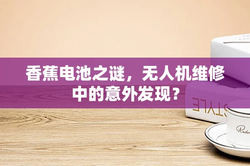 香蕉电池之谜，无人机维修中的意外发现？
