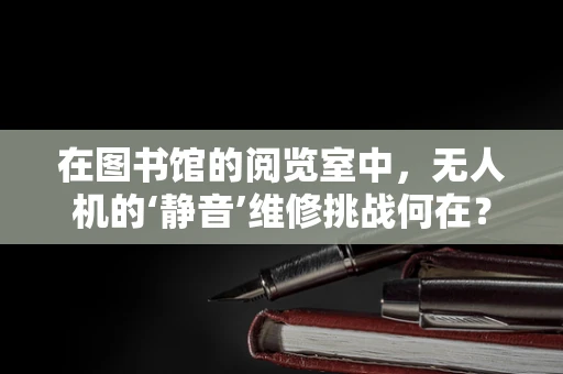 在图书馆的阅览室中，无人机的‘静音’维修挑战何在？