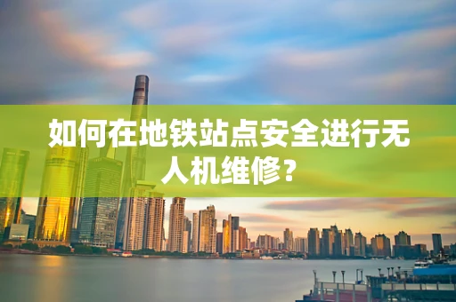 如何在地铁站点安全进行无人机维修？