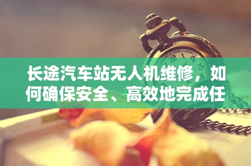 长途汽车站无人机维修，如何确保安全、高效地完成任务？