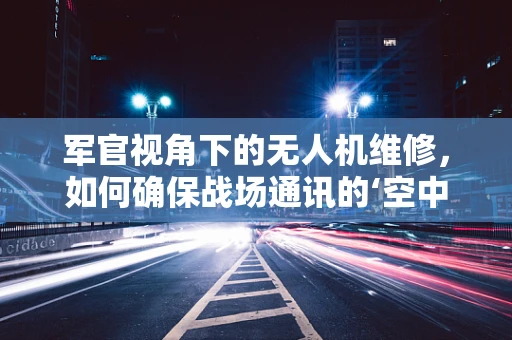 军官视角下的无人机维修，如何确保战场通讯的‘空中桥梁’畅通无阻？
