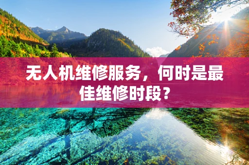 无人机维修服务，何时是最佳维修时段？