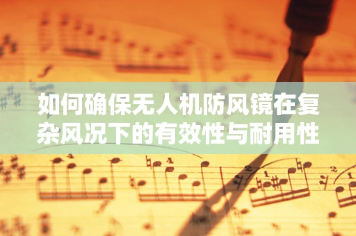 如何确保无人机防风镜在复杂风况下的有效性与耐用性？