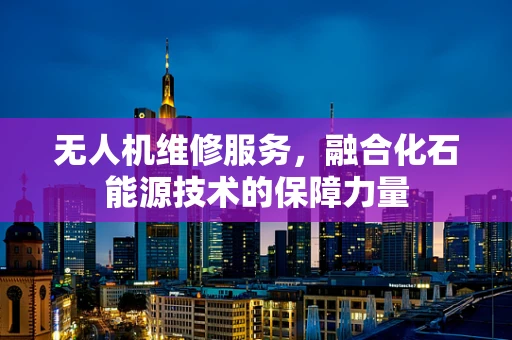 无人机维修服务，融合化石能源技术的保障力量