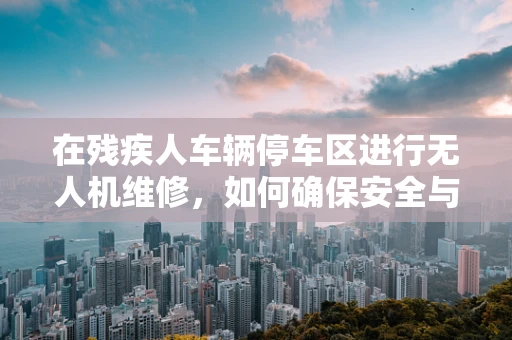 在残疾人车辆停车区进行无人机维修，如何确保安全与合规？