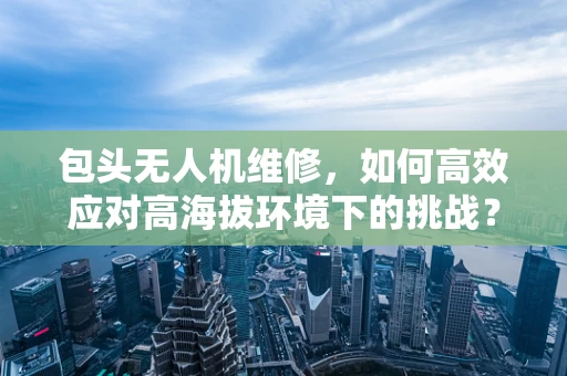 包头无人机维修，如何高效应对高海拔环境下的挑战？