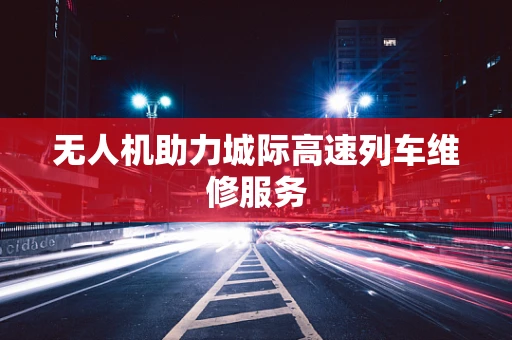 无人机助力城际高速列车维修服务