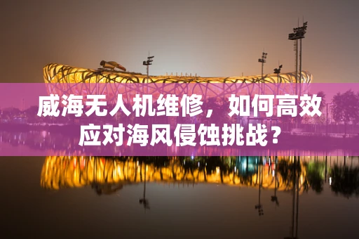 威海无人机维修，如何高效应对海风侵蚀挑战？