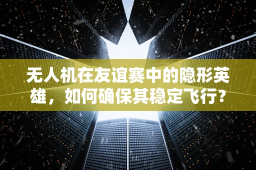 无人机在友谊赛中的隐形英雄，如何确保其稳定飞行？