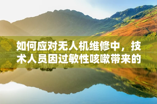 如何应对无人机维修中，技术人员因过敏性咳嗽带来的挑战？