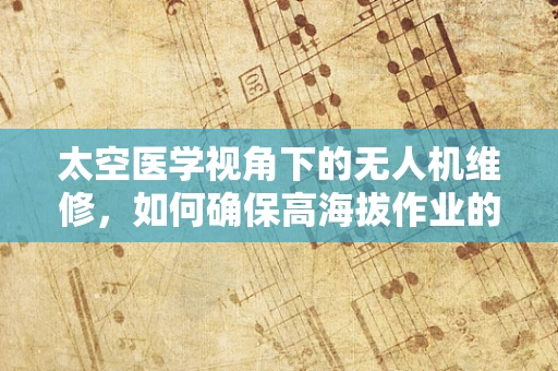 太空医学视角下的无人机维修，如何确保高海拔作业的精准与安全？