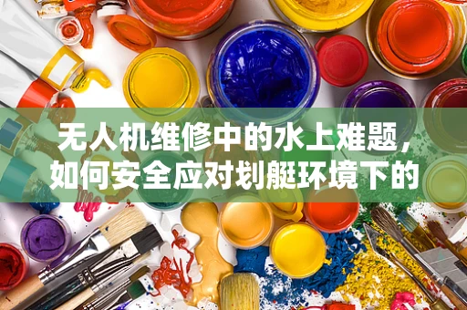 无人机维修中的水上难题，如何安全应对划艇环境下的无人机损坏？