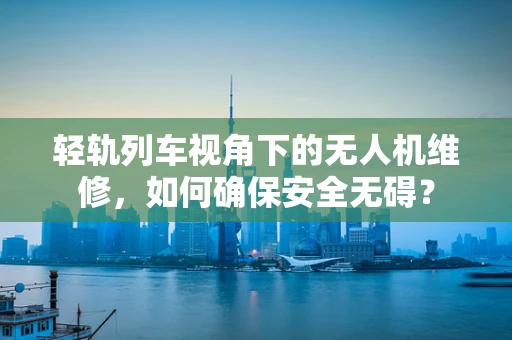 轻轨列车视角下的无人机维修，如何确保安全无碍？