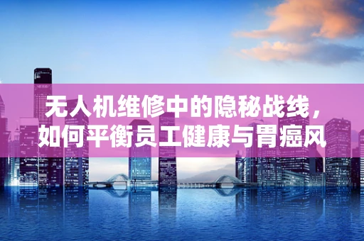 无人机维修中的隐秘战线，如何平衡员工健康与胃癌风险？