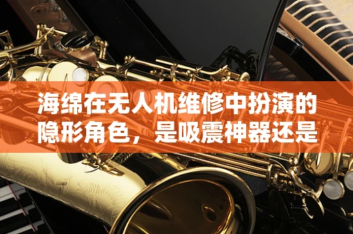 海绵在无人机维修中扮演的隐形角色，是吸震神器还是意外元凶？