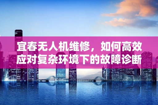 宜春无人机维修，如何高效应对复杂环境下的故障诊断？