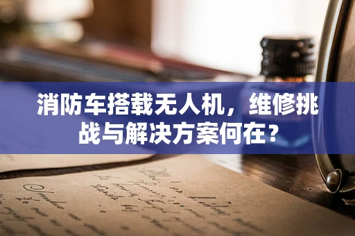 消防车搭载无人机，维修挑战与解决方案何在？