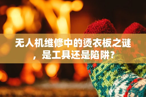 无人机维修中的烫衣板之谜，是工具还是陷阱？
