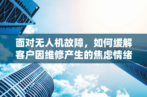 面对无人机故障，如何缓解客户因维修产生的焦虑情绪？