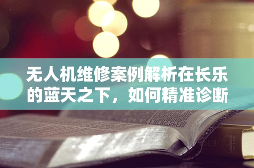 无人机维修案例解析在长乐的蓝天之下，如何精准诊断并修复失联无人机？
