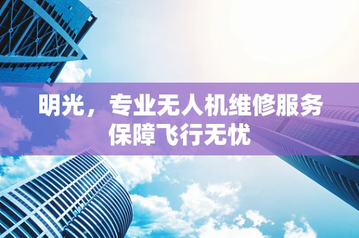 明光，专业无人机维修服务保障飞行无忧