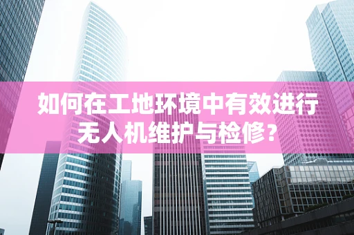 如何在工地环境中有效进行无人机维护与检修？