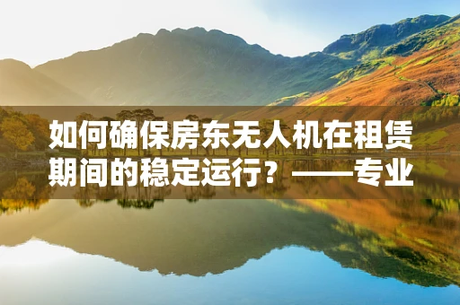 如何确保房东无人机在租赁期间的稳定运行？——专业维修视角下的关键问题