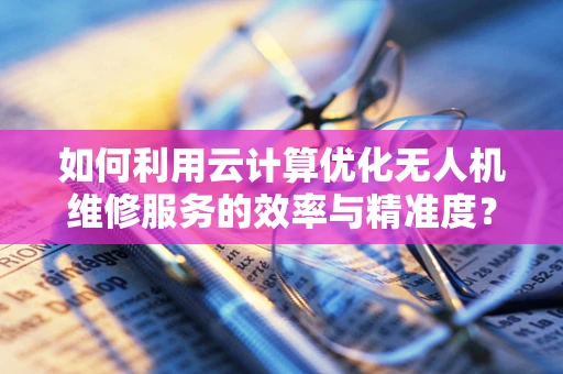 如何利用云计算优化无人机维修服务的效率与精准度？
