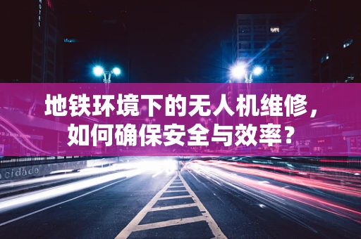 地铁环境下的无人机维修，如何确保安全与效率？