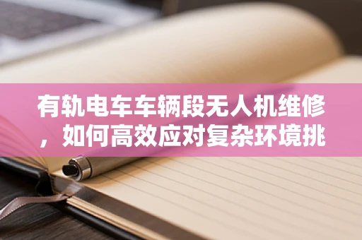 有轨电车车辆段无人机维修，如何高效应对复杂环境挑战？