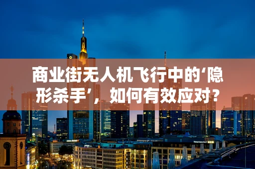 商业街无人机飞行中的‘隐形杀手’，如何有效应对？